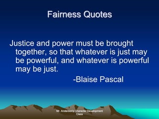 Mr. Anderson's Character Development
Class
Fairness Quotes
Justice and power must be brought
together, so that whatever is just may
be powerful, and whatever is powerful
may be just.
-Blaise Pascal
 