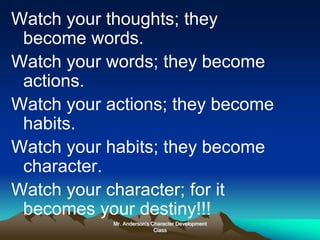Mr. Anderson's Character Development
Class
Watch your thoughts; they
become words.
Watch your words; they become
actions.
Watch your actions; they become
habits.
Watch your habits; they become
character.
Watch your character; for it
becomes your destiny!!!
 