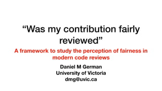 “Was my contribution fairly
reviewed”
A framework to study the perception of fairness in
modern code reviews
Daniel M German
University of Victoria
dmg@uvic.ca
 