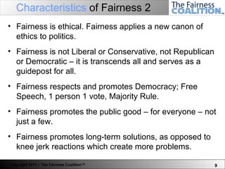 Characteristics  of Fairness 2 Fairness is ethical. Fairness applies a new canon of ethics to politics. Fairness is not Liberal or Conservative, not Republican or Democratic – it is transcends all and serves as a guidepost for all.  Fairness respects and promotes Democracy; Free Speech, 1 person 1 vote, Majority Rule.  Fairness promotes the public good – for everyone – not just a few.  Fairness promotes long-term solutions, as opposed to knee jerk reactions which create more problems.  