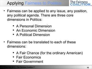 Applying  Fairness to Politics Fairness can be applied to any issue, any position, any political agenda. There are three core dimensions in Politics: A Personal Dimension An Economic Dimension A Political Dimension Fairness can be translated to each of these dimensions: A Fair Chance (for the ordinary American) Fair Economics  Fair Government 