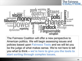 The Fairness Coalition will offer a new perspective to American politics. We will begin assessing issues and policies based upon  Fairness Tests  and we will let you be the judge of what makes sense. We’re not here to tell you what to think –  we’re here to give you the tools to start sorting through complex issues .  
