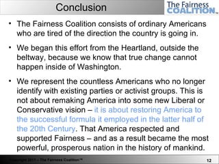 Conclusion The Fairness Coalition consists of ordinary Americans who are tired of the direction the country is going in.  We began this effort from the Heartland, outside the beltway, because we know that true change cannot happen inside of Washington. We represent the countless Americans who no longer identify with existing parties or activist groups. This is not about remaking America into some new Liberal or Conservative vision –  it is about restoring America to the successful formula it employed in the latter half of the 20th Century . That America respected and supported Fairness – and as a result became the most powerful, prosperous nation in the history of mankind.  