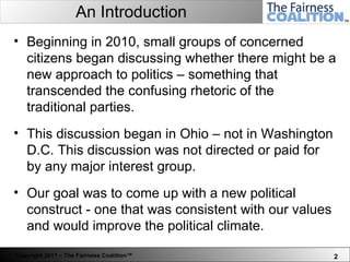 An Introduction Beginning in 2010, small groups of concerned citizens began discussing whether there might be a new approach to politics – something that transcended the confusing rhetoric of the traditional parties.  This discussion began in Ohio – not in Washington D.C. This discussion was not directed or paid for by any major interest group.  Our goal was to come up with a new political construct - one that was consistent with our values and would improve the political climate.  