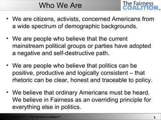 Who We Are We are citizens, activists,   concerned Americans from a wide spectrum of demographic backgrounds.  We are people who believe that the current mainstream political groups or parties have adopted a negative and self-destructive path.  We are people who believe that politics can be positive, productive and logically consistent – that rhetoric can be clear, honest and traceable to policy. We believe that ordinary Americans must be heard. We believe in Fairness as an overriding principle for everything else in politics.  