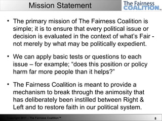 Mission Statement The primary mission of The Fairness Coalition is simple; it is to ensure that every political issue or decision is evaluated in the context of what’s Fair - not merely by what may be politically expedient. We can apply basic tests or questions to each issue – for example; “does this position or policy harm far more people than it helps?”  The Fairness Coalition is meant to provide a mechanism to break through the animosity that has deliberately been instilled between Right & Left and to restore faith in our political system. 