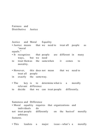 Fairness and
Distributive Justice
Justice and Moral Equality
• Justice means that we need to treat all people as
“moral
equals.”
• It recognizes that people are different in many
ways, but we need
to treat them as the same when it comes to
morality.
• However, this does not mean that we need to
treat all people
in exactly the same way.
• The key is to determine what is a morally
relevant difference
to decide that we can treat people differently.
Sameness and Difference
• Moral equality requires that organizations and
individuals do
not treat people differently on the basisof morally
arbitrary
features.
• This leadsto a major issue—what’s a morally
 