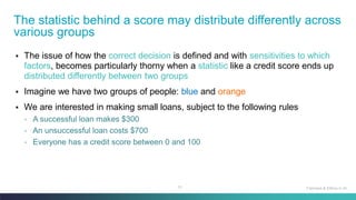 10
▪ The issue of how the correct decision is defined and with sensitivities to which
factors, becomes particularly thorny when a statistic like a credit score ends up
distributed differently between two groups
▪ Imagine we have two groups of people: blue and orange
▪ We are interested in making small loans, subject to the following rules
◦ A successful loan makes $300
◦ An unsuccessful loan costs $700
◦ Everyone has a credit score between 0 and 100
The statistic behind a score may distribute differently across
various groups
Fairness & Ethics in AI
 