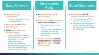 21
Group Unaware
Demographic
Parity
Equal Opportunity
▪ Fairness through
unawareness
▪ The group attribute is not used
in the classification
▪ All groups to the same &
one standard
▪ Ignore real differences
between groups
▪ Women generally pay less for
life insurance than men since
they tend to live longer
▪ Differences in score
distributions causes the
orange group gets fewer loans
if the most profitable group-
unaware threshold is used
▪ Same chance for the
positive ones in each group
▪ True Positive Rate (TPR) is
identical between groups
▪ For people who can pay back
a loan, the same fraction in
each group should actually be
granted a loan
▪ Aka statistical parity or
group fairness
▪ Same fraction of each group
will receive intervention
▪ Same positive rate for each
group
▪ The bank uses different loan
thresholds that yield the
same fraction of loans to
each group
▪ Similar individuals (having
similar attribute values) but
in different groups may be
discriminated
Fairness & Ethics in AI
 