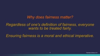 22 Fairness & Ethics in AI
Why does fairness matter?
Regardless of one's definition of fairness, everyone
wants to be treated fairly.
Ensuring fairness is a moral and ethical imperative.
 