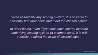 25 Fairness & Ethics in AI
Given essentially any scoring system, it is possible to
efficiently find thresholds that meet the chosen criteria.
In other words, even if you don't have control over the
underlying scoring system (a common case) it is still
possible to attack the issue of discrimination.
 