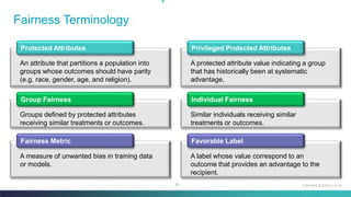 36
Fairness Terminology
Fairness & Ethics in AI
Protected Attributes
An attribute that partitions a population into
groups whose outcomes should have parity
(e.g. race, gender, age, and religion).
Privileged Protected Attributes
A protected attribute value indicating a group
that has historically been at systematic
advantage.
Group Fairness
Groups defined by protected attributes
receiving similar treatments or outcomes.
Individual Fairness
Similar individuals receiving similar
treatments or outcomes.
Fairness Metric
A measure of unwanted bias in training data
or models.
Favorable Label
A label whose value correspond to an
outcome that provides an advantage to the
recipient.
 