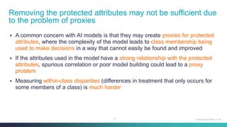 37
▪ A common concern with AI models is that they may create proxies for protected
attributes, where the complexity of the model leads to class membership being
used to make decisions in a way that cannot easily be found and improved
▪ If the attributes used in the model have a strong relationship with the protected
attributes, spurious correlation or poor model building could lead to a proxy
problem
▪ Measuring within-class disparities (differences in treatment that only occurs for
some members of a class) is much harder
Removing the protected attributes may not be sufficient due
to the problem of proxies
Fairness & Ethics in AI
 