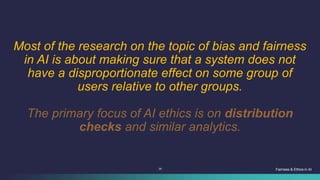 39
Most of the research on the topic of bias and fairness
in AI is about making sure that a system does not
have a disproportionate effect on some group of
users relative to other groups.
The primary focus of AI ethics is on distribution
checks and similar analytics.
Fairness & Ethics in AI
 