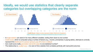 4
Ideally, we would use statistics that cleanly separate
categories but overlapping categories are the norm
Fairness & Ethics in AI
Credit Score: higher scores represent higher likelihood of payback
◦ A single statistic can stand in for many different variables, boiling them down to one number
◦ Credit score, which is computed using a number of factors (e.g., income, promptness in paying debts), attempts to correctly
represent the likelihood of a person going to pay off a loan or default
◦ Can credit score really generalize real-world cases to one statistical number?
◦ The relationship is usually fuzzy – it is rare to find a statistic that correlates perfectly with real-world outcomes
An Ideal World The Reality
https://research.google.com/bigpicture/attacking-discrimination-in-ml/
 