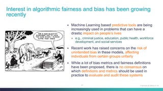 41
▪ Machine Learning based predictive tools are being
increasingly used in problems that can have a
drastic impact on people’s lives
▪ e.g., criminal justice, education, public health, workforce
development, and social services
▪ Recent work has raised concerns on the risk of
unintended bias in these models, affecting
individuals from certain groups unfairly
▪ While a lot of bias metrics and fairness definitions
have been proposed, there is no consensus on
which definitions and metrics should be used in
practice to evaluate and audit these systems
Interest in algorithmic fairness and bias has been growing
recently
Fairness & Ethics in AI
 