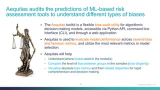 42
▪ The Aequitas toolkit is a flexible bias-audit utility for algorithmic
decision-making models, accessible via Python API, command line
interface (CLI), and through a web application
▪ Aequitas is used to evaluate model performance across several bias
and fairness metrics, and utilize the most relevant metrics in model
selection.
▪ Aequitas will help
• Understand where biases exist in the model(s)
• Compare the level of bias between groups in the samples (bias disparity)
• Visualize absolute bias metrics and their related disparities for rapid
comprehension and decision-making
Aequitas audits the predictions of ML-based risk
assessment tools to understand different types of biases
Fairness & Ethics in AI
 