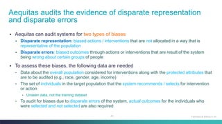 43
▪ Aequitas can audit systems for two types of biases
▪ Disparate representation: biased actions / interventions that are not allocated in a way that is
representative of the population
▪ Disparate errors: biased outcomes through actions or interventions that are result of the system
being wrong about certain groups of people
▪ To assess these biases, the following data are needed
• Data about the overall population considered for interventions along with the protected attributes that
are to be audited (e.g., race, gender, age, income)
• The set of individuals in the target population that the system recommends / selects for intervention
or action
• Unseen data, not the training dataset
• To audit for biases due to disparate errors of the system, actual outcomes for the individuals who
were selected and not selected are also required
Aequitas audits the evidence of disparate representation
and disparate errors
Fairness & Ethics in AI
 