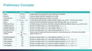 46
Preliminary Concepts
Name Notation Definition
Score 𝑆 ∈ 0,1 A real-valued score assigned to each entity by the predictor.
Decision ෠
𝑌 ∈ 0,1 A binary-valued prediction assigned to an entity.
True Outcome 𝑌 ∈ 0,1 A binary-valued label (ground truth) of an entity.
Attribute 𝐴 = 𝑎1,𝑎2,⋯ , 𝑎𝑛 A multi-valued attribute with multiple possible values, e.g., gender = female,male,other .
Group 𝑔 𝑎𝑖 A group formed by all entities having the same attribute value, e.g., race Asian .
Reference Group 𝑔 𝑎𝑟 A reference group formed by all entities having the reference attribute values, e.g., gender male .
Labelled Positive 𝐿𝑃
𝑔 Number of entities within 𝑔 𝑎𝑖 with positive label, i.e., 𝑌 = 1.
Labelled Negative 𝐿𝑁𝑔 Number of entities within 𝑔 𝑎𝑖 with negative label, i.e., 𝑌 = 0.
Predicted Positive 𝑃𝑃
𝑔 Number of entities within 𝑔 𝑎𝑖 with positive prediction, i.e., ෠
𝑌 = 1.
Total Predicted
Positive 𝐾 = ෍
𝐴=𝑎1
𝐴=𝑎𝑛
𝑃𝑃𝑔 𝑎𝑖
Total number of entities with positive prediction across all groups 𝑔 𝑎𝑖 formed by all possible
attribute values of 𝐴.
Predicted Negative 𝑃𝑁𝑔 Number of entities within 𝑔 𝑎𝑖 with negative prediction, i.e., ෠
𝑌 = 0.
False Positive 𝐹𝑃
𝑔 Number of entities within 𝑔 𝑎𝑖 with false positive prediction, i.e., ෠
𝑌 = 1 ‫ٿ‬ 𝑌 = 0.
False Negative 𝐹𝑁𝑔 Number of entities within 𝑔 𝑎𝑖 with false negative prediction, i.e., ෠
𝑌 = 0 ‫ٿ‬ 𝑌 = 1.
True Positive 𝑇𝑃
𝑔 Number of entities within 𝑔 𝑎𝑖 with true positive prediction, i.e., ෠
𝑌 = 1 ‫ٿ‬ 𝑌 = 1.
True Negative 𝑇𝑁𝑔 Number of entities within 𝑔 𝑎𝑖 with true negative prediction, i.e., ෠
𝑌 = 0 ‫ٿ‬ 𝑌 = 0.
Fairness & Ethics in AI
 
