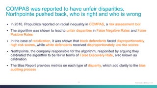 51
▪ In 2016, Propublica reported on racial inequality in COMPAS, a risk assessment tool
▪ The algorithm was shown to lead to unfair disparities in False Negative Rates and False
Positive Rates
▪ In the case of recidivation, it was shown that black defendants faced disproportionately
high risk scores, while white defendants received disproportionately low risk scores
▪ Northpointe, the company responsible for the algorithm, responded by arguing they
calibrated the algorithm to be fair in terms of False Discovery Rate, also known as
calibration
▪ The Bias Report provides metrics on each type of disparity, which add clarity to the bias
auditing process
COMPAS was reported to have unfair disparities,
Northpointe pushed back, who is right and who is wrong
Fairness & Ethics in AI
 