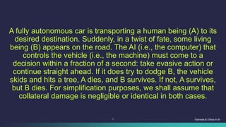 71
A fully autonomous car is transporting a human being (A) to its
desired destination. Suddenly, in a twist of fate, some living
being (B) appears on the road. The AI (i.e., the computer) that
controls the vehicle (i.e., the machine) must come to a
decision within a fraction of a second: take evasive action or
continue straight ahead. If it does try to dodge B, the vehicle
skids and hits a tree, A dies, and B survives. If not, A survives,
but B dies. For simplification purposes, we shall assume that
collateral damage is negligible or identical in both cases.
Fairness & Ethics in AI
 