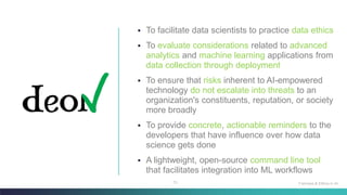 73
▪ To facilitate data scientists to practice data ethics
▪ To evaluate considerations related to advanced
analytics and machine learning applications from
data collection through deployment
▪ To ensure that risks inherent to AI-empowered
technology do not escalate into threats to an
organization's constituents, reputation, or society
more broadly
▪ To provide concrete, actionable reminders to the
developers that have influence over how data
science gets done
▪ A lightweight, open-source command line tool
that facilitates integration into ML workflows
Fairness & Ethics in AI
 