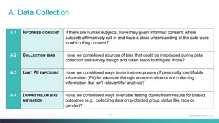 76
A. Data Collection
A.1 INFORMED CONSENT If there are human subjects, have they given informed consent, where
subjects affirmatively opt-in and have a clear understanding of the data uses
to which they consent?
A.2 COLLECTION BIAS Have we considered sources of bias that could be introduced during data
collection and survey design and taken steps to mitigate those?
A.3 LIMIT PII EXPOSURE Have we considered ways to minimize exposure of personally identifiable
information (PII) for example through anonymization or not collecting
information that isn't relevant for analysis?
A.4 DOWNSTREAM BIAS
MITIGATION
Have we considered ways to enable testing downstream results for biased
outcomes (e.g., collecting data on protected group status like race or
gender)?
Fairness & Ethics in AI
 