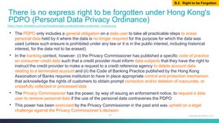 87
▪ The PDPO only includes a general obligation on a data user to take all practicable steps to erase
personal data held by it where the data is no longer required for the purpose for which the data was
used (unless such erasure is prohibited under any law or it is in the public interest, including historical
interest, for the data not to be erased)
▪ In the banking context, however: (i) the Privacy Commissioner has published a specific code of practice
on consumer credit data such that a credit provider must inform data subjects that they have the right to
instruct the credit provider to make a request to a credit reference agency to delete account data
relating to a terminated account and (ii) the Code of Banking Practice published by the Hong Kong
Association of Banks requires institution to have in place appropriate control and protection mechanism
that acknowledge the rights of customers to obtain prompt correction and/or deletion of inaccurate, or
unlawfully collected or processed data
▪ The Privacy Commissioner has the power, by way of issuing an enforcement notice, to request a data
user to remove personal data if the use of the personal data contravenes the PDPO
▪ This power has been exercised by the Privacy Commissioner in the past and was upheld on a legal
challenge against the Privacy Commissioner’s decision
There is no express right to be forgotten under Hong Kong's
PDPO (Personal Data Privacy Ordinance)
Fairness & Ethics in AI
https://www.linklaters.com/en/insights/data-protected/data-protected---hong-kong
B.2 Right to be Forgotten
 