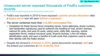 88
▪ FedEx was reported in 2018 to have exposed customer private information after
a legacy server was left open without a password
▪ The server contained more than 112,000 unencrypted files
▪ Completed US Postal Service forms (including names, home addresses, phone numbers,
and handwritten signatures) used to authorize the handling of mail, drivers' licenses,
national ID cards, and work ID cards, voting cards, utility bills, resumes, vehicle
registration forms, medical insurance cards, firearms licenses, a few US military
identification cards, and even a handful of credit cards that customers used to verify
their identity with the FedEx division
▪ Despite the division's shutdown in 2015, some documents remained valid and
the breach put customers at risk of identity theft
Unsecured server exposed thousands of FedEx customer
records
Fairness & Ethics in AI
https://www.zdnet.com/article/unsecured-server-exposes-fedex-customer-records/
B.3 Data Retention Plan
 