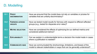 92
D. Modelling
D.1 PROXY
DISCRIMINATION
Have we ensured that the model does not rely on variables or proxies for
variables that are unfairly discriminatory?
D.2 FAIRNESS ACROSS
GROUPS
Have we tested model results for fairness with respect to different affected
groups (e.g., tested for disparate error rates)?
D.3 METRIC SELECTION Have we considered the effects of optimizing for our defined metrics and
considered additional metrics?
D.4 EXPLAINABILITY Can we explain in understandable terms a decision the model made in cases
where a justification is needed?
D.5 COMMUNICATE BIAS Have we communicated the shortcomings, limitations, and biases of the
model to relevant stakeholders in ways that can be generally understood?
Fairness & Ethics in AI
 