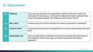 94
E. Deployment
E.1 REDRESS Have we discussed with our organization a plan for response if users are
harmed by the results (e.g., how does the data science team evaluate these
cases and update analysis and models to prevent future harm)?
E.2 ROLL BACK Is there a way to turn off or roll back the model in production if necessary?
E.3 CONCEPT DRIFT Do we test and monitor for concept drift to ensure the model remains fair over
time?
E.4 UNINTENDED USE Have we taken steps to identify and prevent unintended uses and abuse of
the model and do we have a plan to monitor these once the model is
deployed?
Fairness & Ethics in AI
 