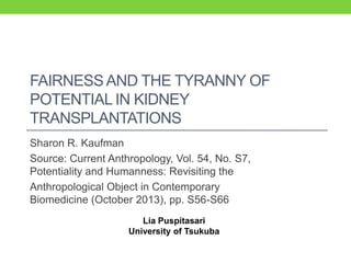 FAIRNESS AND THE TYRANNY OF
POTENTIAL IN KIDNEY
TRANSPLANTATIONS
Sharon R. Kaufman
Source: Current Anthropology, Vol. 54, No. S7,
Potentiality and Humanness: Revisiting the
Anthropological Object in Contemporary
Biomedicine (October 2013), pp. S56-S66
Lia Puspitasari
University of Tsukuba

 