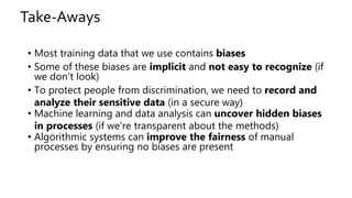 Take-Aways
• Most training data that we use contains biases
• Some of these biases are implicit and not easy to recognize (if
we don‘t look)
• To protect people from discrimination, we need to record and
analyze their sensitive data (in a secure way)
• Machine learning and data analysis can uncover hidden biases
in processes (if we're transparent about the methods)
• Algorithmic systems can improve the fairness of manual
processes by ensuring no biases are present
 