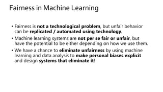 Fairness in Machine Learning
• Fairness is not a technological problem, but unfair behavior
can be replicated / automated using technology.
• Machine learning systems are not per se fair or unfair, but
have the potential to be either depending on how we use them.
• We have a chance to eliminate unfairness by using machine
learning and data analysis to make personal biases explicit
and design systems that eliminate it!
 