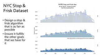 NYC Stop &
Frisk Dataset
https://gist.github.com/dannguyen/67ece10c6132282b1da2
• Design a stop &
frisk algorithm
that is as fair as
possible
• Ensure it fulfills
the other goals
that we have for
it
 