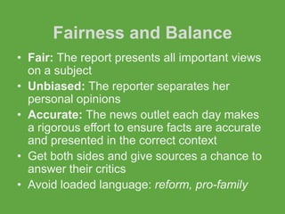 Fairness and Balance
• Fair: The report presents all important views
  on a subject
• Unbiased: The reporter separates her
  personal opinions
• Accurate: The news outlet each day makes
  a rigorous effort to ensure facts are accurate
  and presented in the correct context
• Get both sides and give sources a chance to
  answer their critics
• Avoid loaded language: reform, pro-family
 
