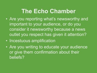 The Echo Chamber
• Are you reporting what’s newsworthy and
  important to your audience, or do you
  consider it newsworthy because a news
  outlet you respect has given it attention?
• Incestuous amplification
• Are you writing to educate your audience
  or give them confirmation about their
  beliefs?
 
