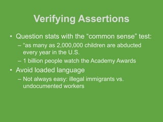 Verifying Assertions
• Question stats with the “common sense” test:
  – “as many as 2,000,000 children are abducted
    every year in the U.S.
  – 1 billion people watch the Academy Awards
• Avoid loaded language
  – Not always easy: illegal immigrants vs.
    undocumented workers
 