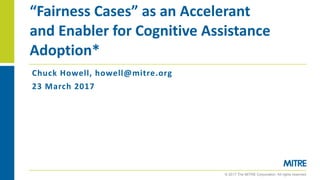 © 2017 The MITRE Corporation. All rights reserved.
Chuck	Howell,	howell@mitre.org
23	March	2017
“Fairness	Cases”	as	an	Accelerant	
and	Enabler	for	Cognitive	Assistance	
Adoption*
 