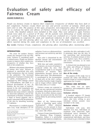 Evaluation of safety and efficacy of
Fairness Cream
ANAND KUMAR B.H.

                                                         ABSTRACT
People use fairness creams to improve their complexion, irrespective of whether they have dark or
fair complexion. Fairness creams block sun rays and prevent secretion of melanin, which gives
dark color to skin. The purpose of this open, prospective, non-comparative, phase III clinical study
was to evaluate the safety and efficacy of Fairness Cream as a result of repeated application for
4 weeks. One hundred subjects were included in this study. They were advised to apply Fairness
Cream twice daily for a period of 30 days. All the patients were followed-up at weekly intervals
for a period of 4 weeks. Response to Fairness Cream was evaluated on a 5-point visual analogue
scale. All subjects completed the study and significant reduction in dark complexion, increase in
skin softness, and skin glowing effect was seen at the end of the study. There were no adverse
effects reported during the study and compliance to the use of formulation was excellent.
Key words: Fairness Cream, complexion, skin glowing effect, nourishing effect, moisturizing effect.


INTRODUCTION:                               radiation. It acts as a photosensitizer,   nourishes the skin, and makes it soft.
    The craze for modern fairness           and increases sun sensitivity and skin     It penetrates deep into the skin. It
creams has emerged in the last fifty        ageing.                                    has nourishing and moisturizing
years. Fairness is considered equal            Skin color is determined by the         activities. It contains extracts of Aloe
to attractiveness. People use fairness      absolute amount and concentration          vera, Juglans regia, Rosa centifolia,
creams to improve their complexion,         of melanin in the skin.                    and Citrus reticulata, as its main
irrespective of whether they have                                                      constituents.
dark or fair complexion.                       With time and under cumulative
                                                                                          A clinical trial was planned to test
                                            UV exposure, an excess of melanin is
    Melanin is the primary determinant                                                 the safety and efficacy of Fairness
                                            produced within the skin. This
of human skin color. Melanin is                                                        Cream as a result of repeated
                                            overproduction leads to an irregular
produced in specialized skin cells                                                     application for 4 weeks.
                                            distribution of melanin. Skin
called melanocytes that are located         pigmentation becomes uneven and            Aim of the study:
in the epidermis. 1 The increased           brown spots form. This phenomenon             The purpose of this study was to
production of melanin in human skin         is accentuated by the accumulation         evaluate the safety and efficacy of
is called melanogenesis. 2 It is            of dead cells on the skin’s surface.       Fairness Cream as a result of repeated
stimulated by DNA damage caused             Skin surface becomes rough, irregular,     application for 4 weeks.
by UVB-radiation, and leads to a            and no longer reflects natural light.
delayed development of tan. 3 In            Skin looks dull, as if veiled.             MATERIALS AND METHODS:
humans, the two types of melanin4                                                          This study was an open,
present in the skin (eumelanin and             Fairness creams are expected to
                                                                                       prospective, non-comparative, phase
pheomelanin) are responsible for            block sun rays and prevent secretion
                                                                                       III clinical trial.
different skin tones (which is induced      of melanin, which gives dark color to
by ultraviolet radiation), and are the      the skin. So in effect, fairness creams    Inclusion criteria:
constituents of freckles. Eumelanin is      reduce tan and prevent the skin from          A hundred subjects (72 female
a black or brown pigment, and is            getting darker by preventing melanin       and 28 male), aged between 18 to 45
mainly concerned with the protection        secretion.                                 years, who were willing to give
of the skin by absorbing incoming              Most of the fairness creams             informed written consent were
UV radiation.                               contain a bleaching agent called           included in the study.
   Pheomelanin is a reddish pigment         “hydroquinol”. Other chemical              Exclusion criteria:
and a very weak absorptive of UV            substances are also present in these
                                                                                           Individuals with acne, skin
                                            creams. Long-term use of these creams
                                                                                       infection over face, individuals on
Dr. B.H. Anand Kumar                        may cause side effects.
Senior Skin Specialist
                                                                                       treatment with ultraviolet light,
Bowring and Lady Curzon Hospital               Fairness Cream (manufactured by         widespread active dermatitis or
Bangalore, India.                           The Himalaya Drug Company,                 dermatitis on test area, immuno-
Specially Contributed to "The Antiseptic"   Bangalore, India) is a polyherbal          compromised individuals, and those
Vol. 106 No. 5 & P : 239 - 241              formulation that improves complexion,      who refused to give informed written
May 2009                                              THE ANTISEPTIC                                                     239
 