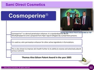 Sami Direct Cosmetics
Sami Direct Cosmetics. All rights reserved.
Cosmoperine
Cosmoperine is a dermal penetration enhancer. It is standardized for 98.5%
Tetrahydropiperine and is prepared from Piper nigrum (Pepper) by a proprietary process.
It is used as a skin permeation enhancer for other active ingredients in formulations.
This is also shown to improve skin health further to its ability to receive and selectively absorb
various nutrients
Thomas Alva Edison Patent Award in the year 2005
Thomas Alva Edison Patent Award 2005 for THP
12
 
