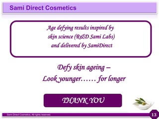 Sami Direct Cosmetics
Sami Direct Cosmetics. All rights reserved.
Defy skin ageing –
Look younger…… for longer
Age defying results inspired by
skin science (R&D Sami Labs)
and delivered by SamiDirect
THANK YOU
13
 