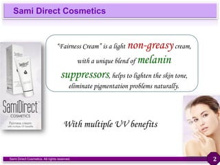 Sami Direct Cosmetics
Sami Direct Cosmetics. All rights reserved.
“Fairness Cream” is a light non-greasycream,
with a unique blend of melanin
suppressors, helps to lighten the skin tone,
eliminate pigmentation problems naturally.
With multiple UV benefits
2
 