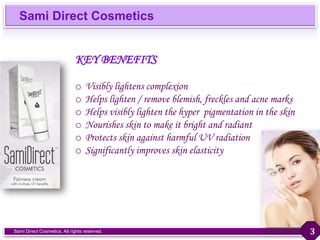 Sami Direct Cosmetics
Sami Direct Cosmetics. All rights reserved.
KEY BENEFITS
o Visibly lightens complexion
o Helps lighten / remove blemish, freckles and acne marks
o Helps visibly lighten the hyper pigmentation in the skin
o Nourishes skin to make it bright and radiant
o Protects skin against harmful UV radiation
o Significantly improves skin elasticity
3
 