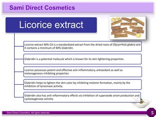 Sami Direct Cosmetics
Sami Direct Cosmetics. All rights reserved.
Licorice extract
Licorice extract 40% CA is a standardized extract from the dried roots of Glycyrrhiza glabra and
it contains a minimum of 40% Glabridin.
Glabridin is a potential molecule which is known for its skin lightening properties.
Licorice possesses potent and effective anti-inflammatory, antioxidant as well as
melanogenesis-inhibiting properties
Glabridin helps to lighten the skin color by inhibiting melanin formation, mainly by the
inhibition of tyrosinase activity.
Glabridin also has anti-inflammatory effects via inhibition of superoxide anion production and
cyclooxygenase activity.
5
 
