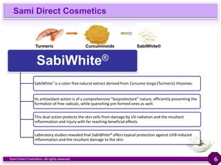 Sami Direct Cosmetics
Sami Direct Cosmetics. All rights reserved.
SabiWhite®
SabiWhite® is a color-free natural extract derived from Curcuma longa (Turmeric) rhizomes.
Its antioxidant action is of a comprehensive “bioprotectant” nature, efficiently preventing the
formation of free radicals, while quenching pre-formed ones as well.
This dual action protects the skin cells from damage by UV radiation and the resultant
inflammation and injury with far reaching beneficial effects
Laboratory studies revealed that SabiWhite® offers topical protection against UVB induced
inflammation and the resultant damage to the skin.
Turmeric Curcuminoids SabiWhite®
6
 