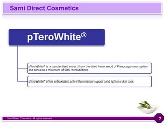Sami Direct Cosmetics
Sami Direct Cosmetics. All rights reserved.
pTeroWhite®
pTeroWhite® is a standardized extract from the dried heart wood of Pterocarpus marsupium
and contains a minimum of 90% PteroStilbene
pTeroWhite® offers antioxidant, anti-inflammatory support and lightens skin tone.
7
 