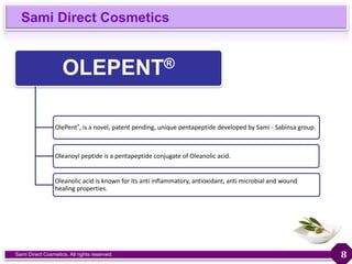 Sami Direct Cosmetics
Sami Direct Cosmetics. All rights reserved.
OLEPENT®
OlePent®, is a novel, patent pending, unique pentapeptide developed by Sami - Sabinsa group.
Oleanoyl peptide is a pentapeptide conjugate of Oleanolic acid.
Oleanolic acid is known for its anti inflammatory, antioxidant, anti microbial and wound
healing properties.
8
 