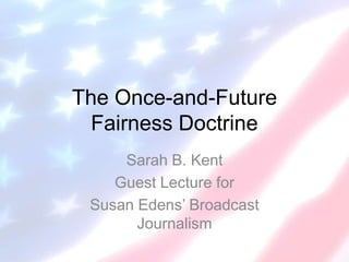 The Once-and-Future
Fairness Doctrine
Sarah B. Kent
Guest Lecture for
Susan Edens’ Broadcast
Journalism

 