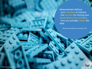 Measurement defines:
- your variables of interest,
- the process for turning your
observations into numbers,
- how you actually collect the
data
[Fairness and Machine Learning, 2018]
Photo by Iker Urteaga on Unsplash
 